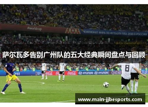 萨尔瓦多告别广州队的五大经典瞬间盘点与回顾