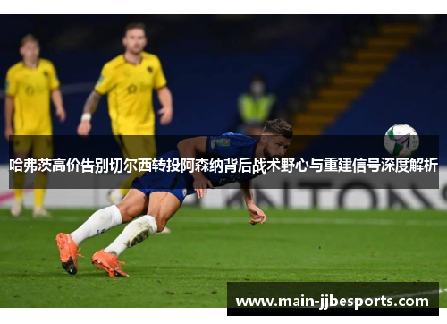 哈弗茨高价告别切尔西转投阿森纳背后战术野心与重建信号深度解析