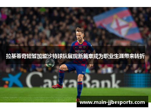 拉基蒂奇短暂加盟沙特球队展现新篇章或为职业生涯带来转折