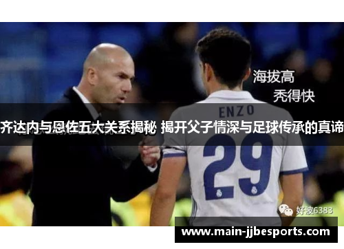 齐达内与恩佐五大关系揭秘 揭开父子情深与足球传承的真谛